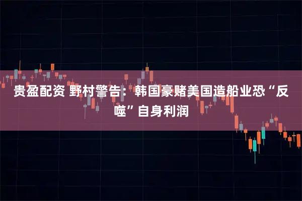 贵盈配资 野村警告：韩国豪赌美国造船业恐“反噬”自身利润