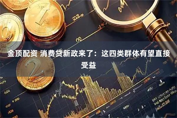 金顶配资 消费贷新政来了：这四类群体有望直接受益