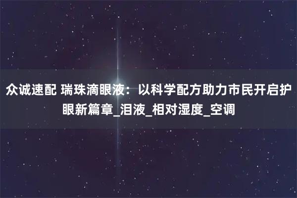 众诚速配 瑞珠滴眼液：以科学配方助力市民开启护眼新篇章_泪液_相对湿度_空调