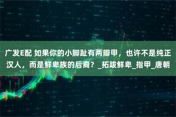 广发E配 如果你的小脚趾有两瓣甲，也许不是纯正汉人，而是鲜卑族的后裔？_拓跋鲜卑_指甲_唐朝