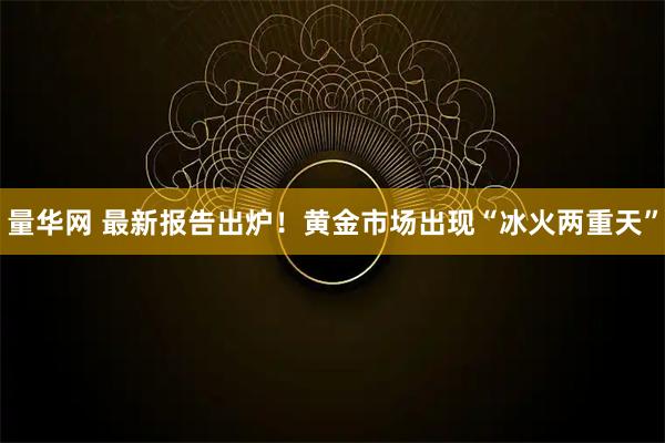 量华网 最新报告出炉！黄金市场出现“冰火两重天”