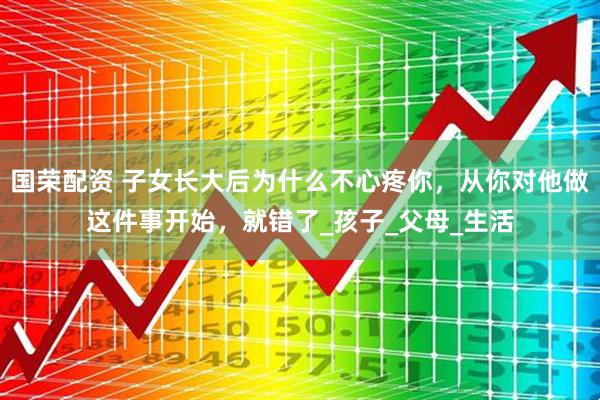 国荣配资 子女长大后为什么不心疼你，从你对他做这件事开始，就错了_孩子_父母_生活