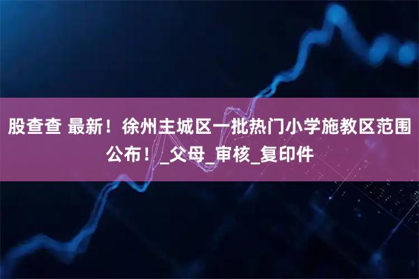 股查查 最新！徐州主城区一批热门小学施教区范围公布！_父母_审核_复印件