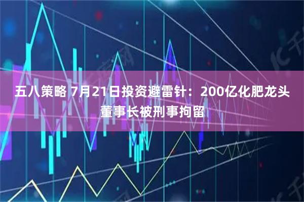 五八策略 7月21日投资避雷针：200亿化肥龙头董事长被刑事拘留
