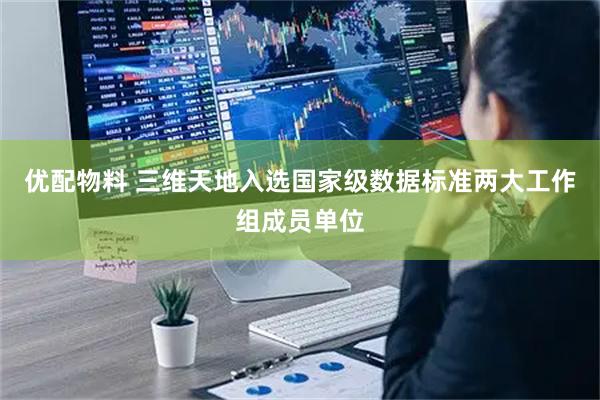优配物料 三维天地入选国家级数据标准两大工作组成员单位