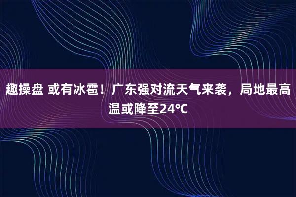 趣操盘 或有冰雹！广东强对流天气来袭，局地最高温或降至24℃
