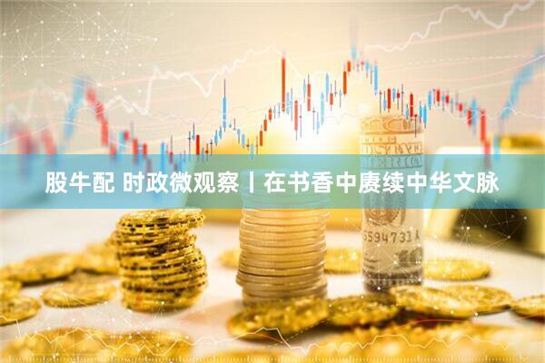 股牛配 时政微观察丨在书香中赓续中华文脉