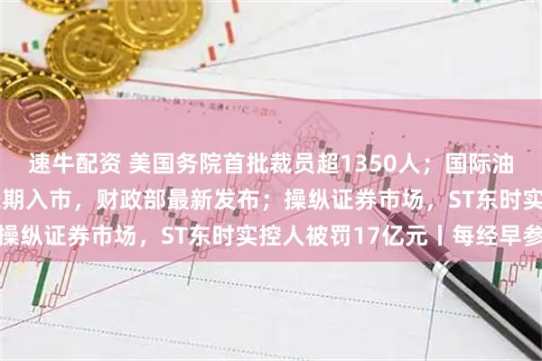 速牛配资 美国务院首批裁员超1350人；国际油价大涨3%；事关险资长期入市，财政部最新发布；操纵证券市场，ST东时实控人被罚17亿元丨每经早参
