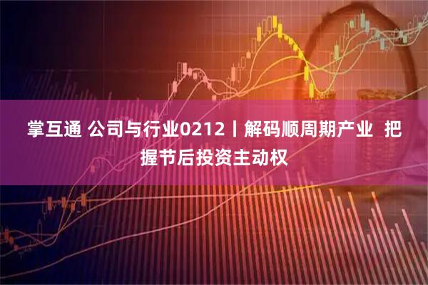 掌互通 公司与行业0212丨解码顺周期产业  把握节后投资主动权