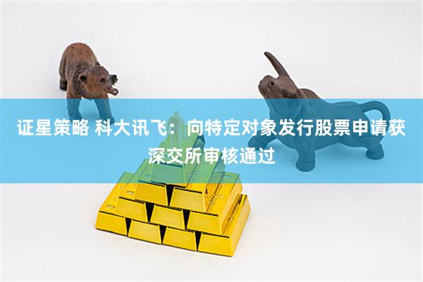 证星策略 科大讯飞：向特定对象发行股票申请获深交所审核通过