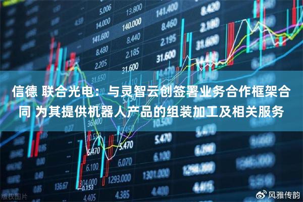 信德 联合光电：与灵智云创签署业务合作框架合同 为其提供机器人产品的组装加工及相关服务