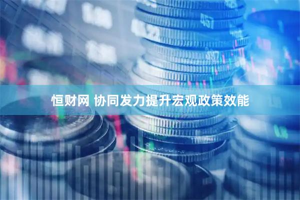 恒财网 协同发力提升宏观政策效能