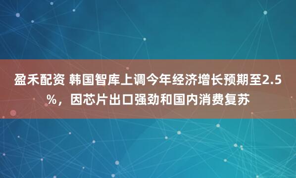 盈禾配资 韩国智库上调今年经济增长预期至2.5%，因芯片出口强劲和国内消费复苏