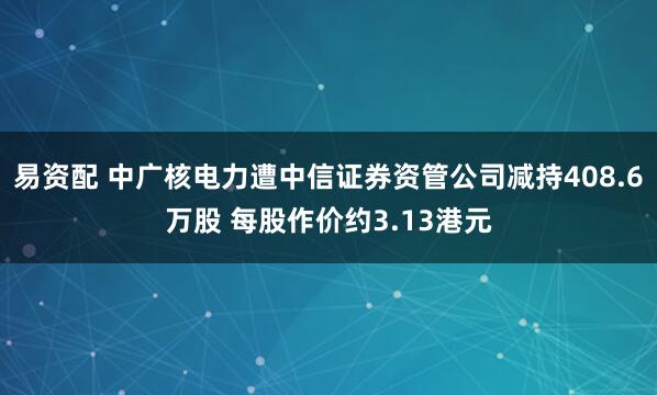 易资配 中广核电力遭中信证券资管公司减持408.6万股 每股作价约3.13港元