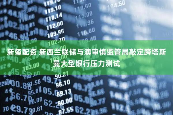新玺配资 新西兰联储与澳审慎监管局敲定跨塔斯曼大型银行压力测试