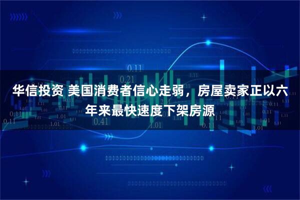 华信投资 美国消费者信心走弱，房屋卖家正以六年来最快速度下架房源