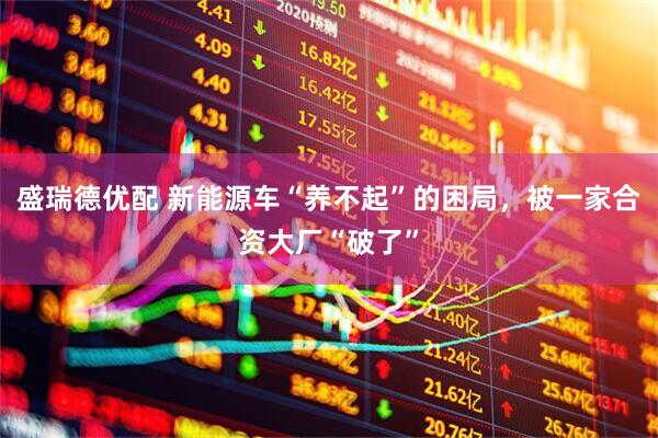 盛瑞德优配 新能源车“养不起”的困局，被一家合资大厂“破了”