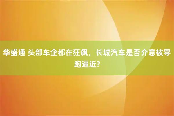华盛通 头部车企都在狂飙，长城汽车是否介意被零跑逼近?