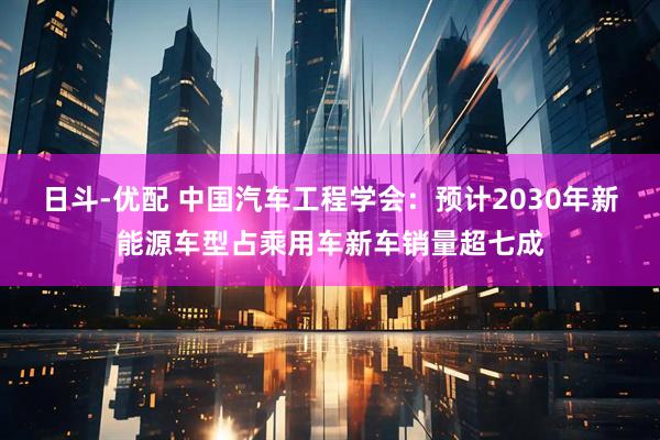 日斗-优配 中国汽车工程学会：预计2030年新能源车型占乘用车新车销量超七成