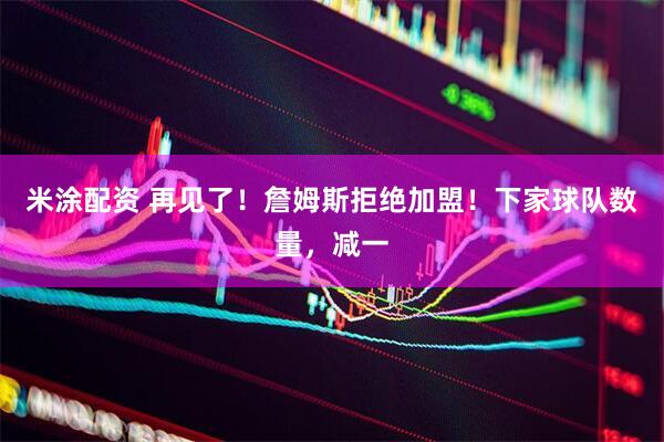 米涂配资 再见了！詹姆斯拒绝加盟！下家球队数量，减一
