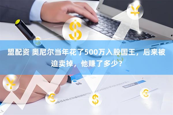盟配资 奥尼尔当年花了500万入股国王，后来被迫卖掉，他赚了多少？
