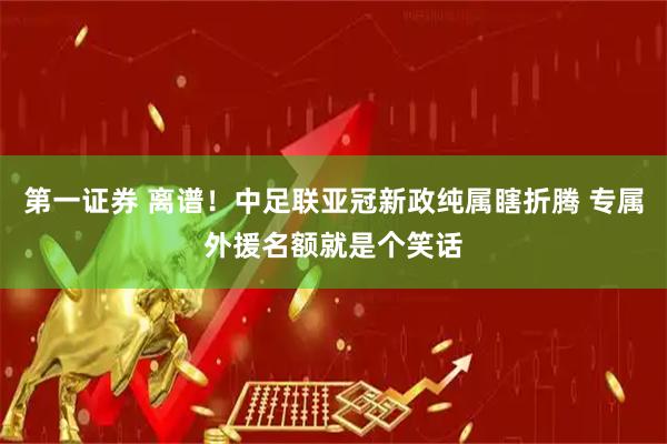 第一证券 离谱！中足联亚冠新政纯属瞎折腾 专属外援名额就是个笑话